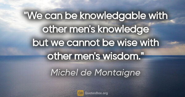 Michel de Montaigne quote: "We can be knowledgable with other men's knowledge but we..."