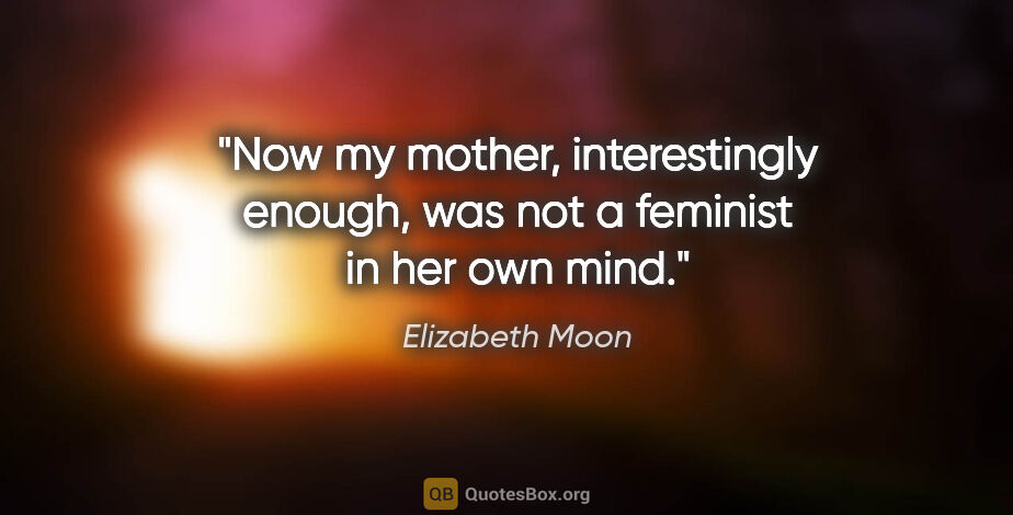 Elizabeth Moon quote: "Now my mother, interestingly enough, was not a feminist in her..."