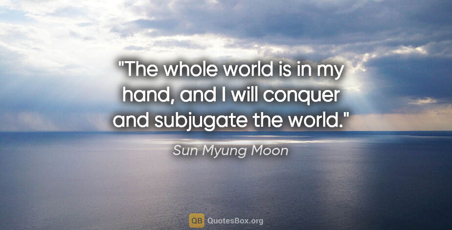 Sun Myung Moon quote: "The whole world is in my hand, and I will conquer and..."