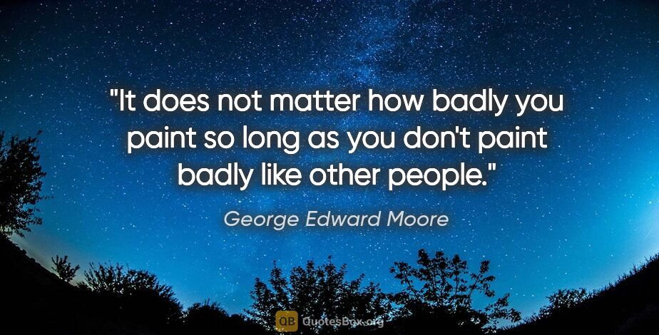 George Edward Moore quote: "It does not matter how badly you paint so long as you don't..."
