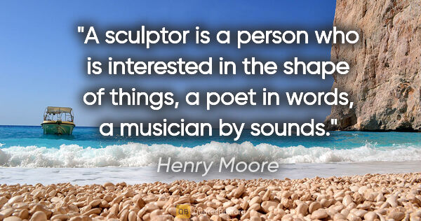 Henry Moore quote: "A sculptor is a person who is interested in the shape of..."