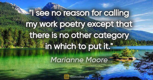 Marianne Moore quote: "I see no reason for calling my work poetry except that there..."