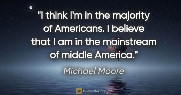 Michael Moore quote: "I think I'm in the majority of Americans. I believe that I am..."