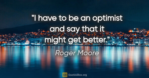 Roger Moore quote: "I have to be an optimist and say that it might get better."