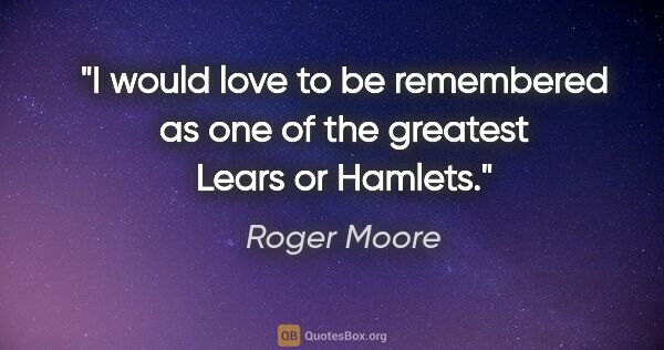 Roger Moore quote: "I would love to be remembered as one of the greatest Lears or..."