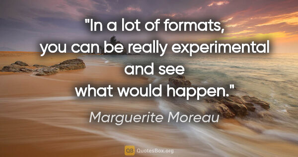 Marguerite Moreau quote: "In a lot of formats, you can be really experimental and see..."