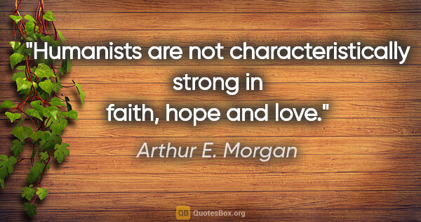 Arthur E. Morgan quote: "Humanists are not characteristically strong in faith, hope and..."