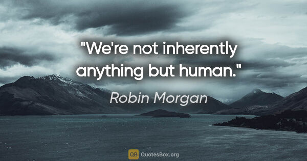 Robin Morgan quote: "We're not inherently anything but human."