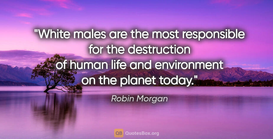 Robin Morgan quote: "White males are the most responsible for the destruction of..."