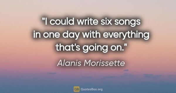 Alanis Morissette quote: "I could write six songs in one day with everything that's..."