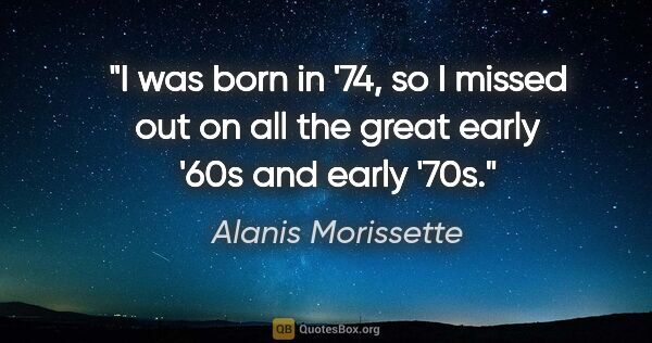 Alanis Morissette quote: "I was born in '74, so I missed out on all the great early '60s..."