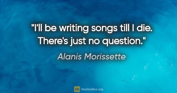 Alanis Morissette quote: "I'll be writing songs till I die. There's just no question."