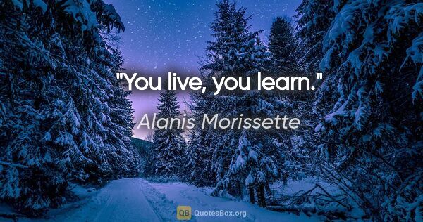 Alanis Morissette quote: "You live, you learn."