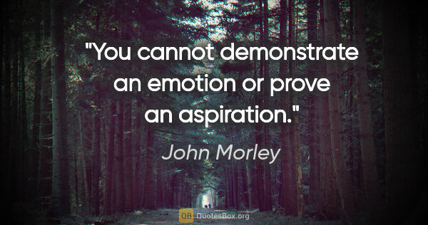John Morley quote: "You cannot demonstrate an emotion or prove an aspiration."