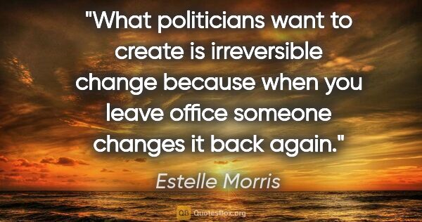 Estelle Morris quote: "What politicians want to create is irreversible change because..."