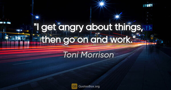 Toni Morrison quote: "I get angry about things, then go on and work."