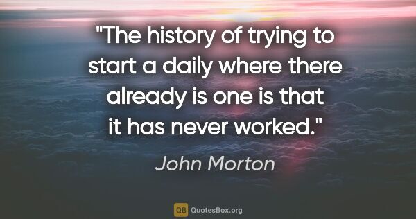 John Morton quote: "The history of trying to start a daily where there already is..."