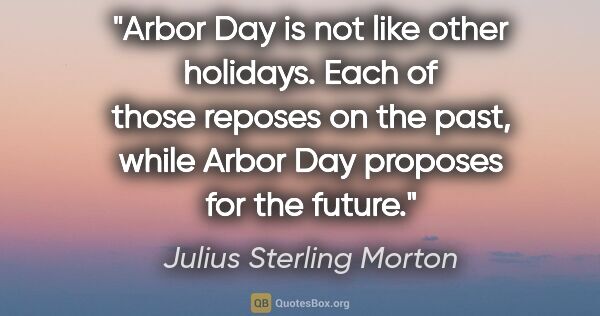 Julius Sterling Morton quote: "Arbor Day is not like other holidays. Each of those reposes on..."