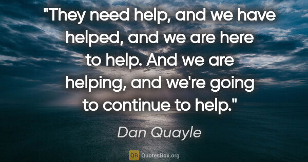 Dan Quayle quote: "They need help, and we have helped, and we are here to help...."