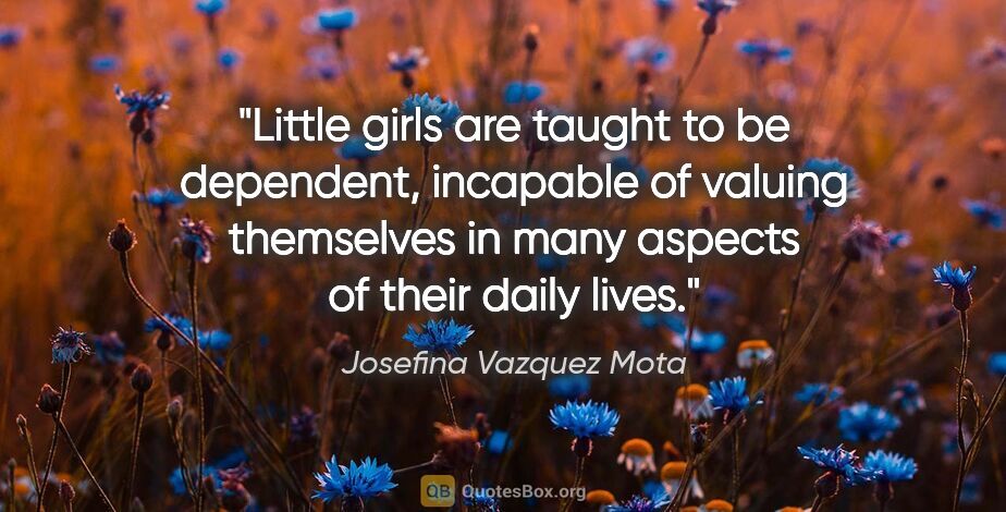 Josefina Vazquez Mota quote: "Little girls are taught to be dependent, incapable of valuing..."