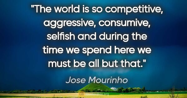 Jose Mourinho quote: "The world is so competitive, aggressive, consumive, selfish..."
