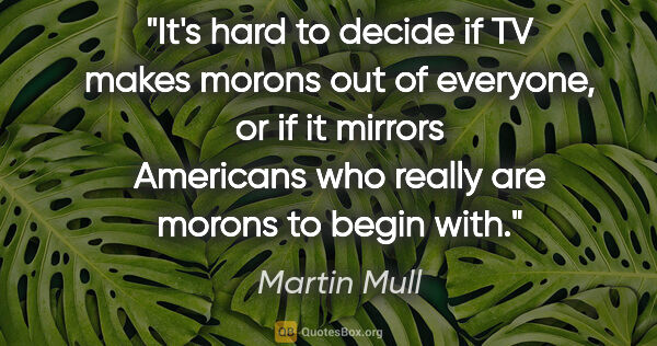 Martin Mull quote: "It's hard to decide if TV makes morons out of everyone, or if..."