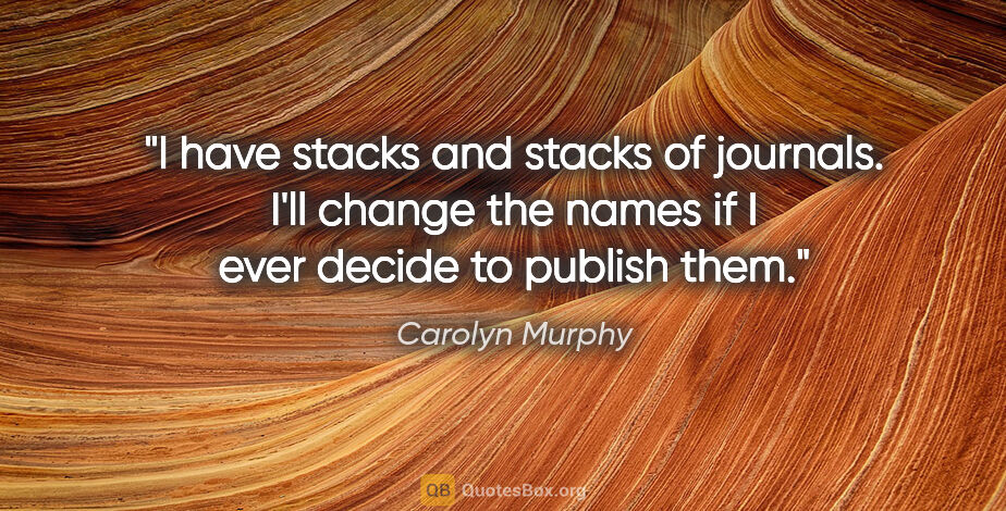 Carolyn Murphy quote: "I have stacks and stacks of journals. I'll change the names if..."