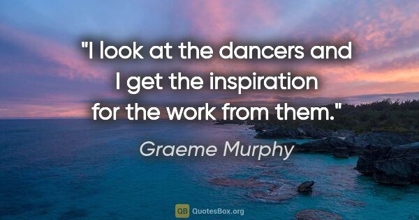 Graeme Murphy quote: "I look at the dancers and I get the inspiration for the work..."