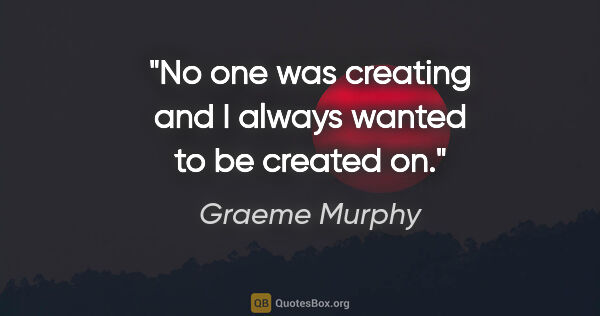 Graeme Murphy quote: "No one was creating and I always wanted to be created on."