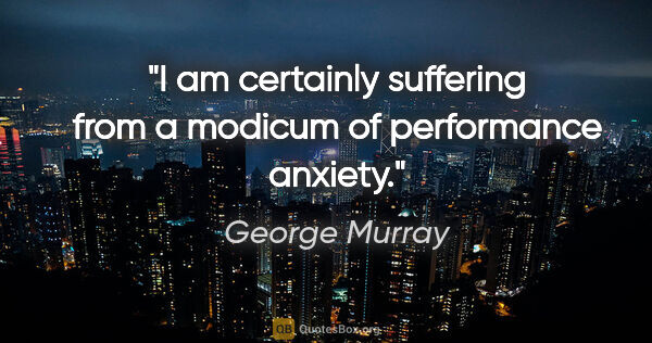 George Murray quote: "I am certainly suffering from a modicum of performance anxiety."