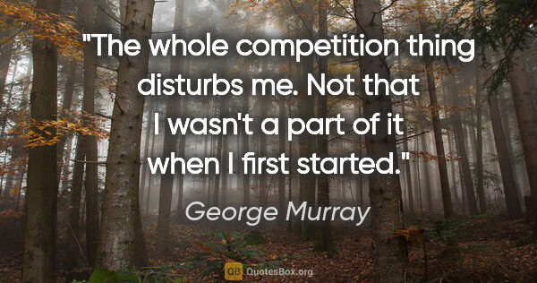 George Murray quote: "The whole competition thing disturbs me. Not that I wasn't a..."