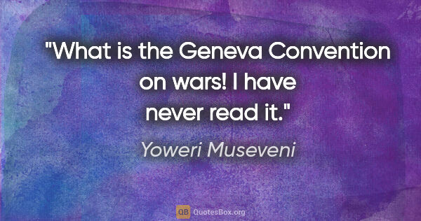 Yoweri Museveni quote: "What is the Geneva Convention on wars! I have never read it."