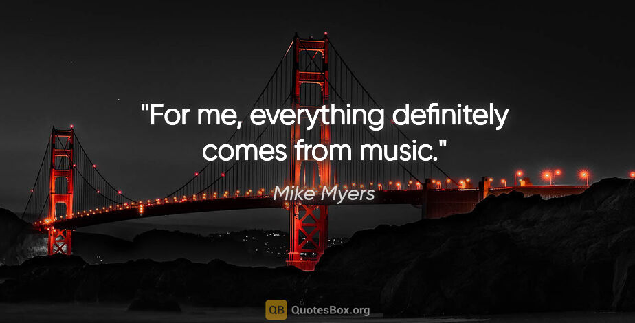 Mike Myers quote: "For me, everything definitely comes from music."