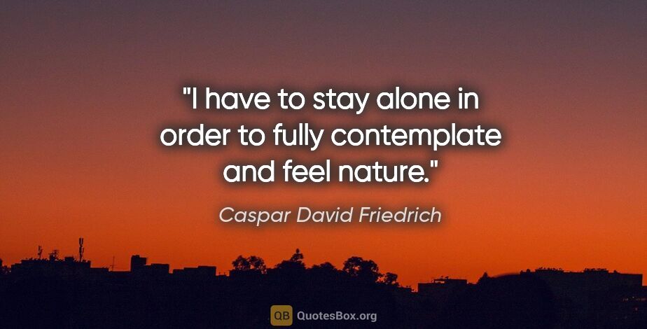 Caspar David Friedrich quote: "I have to stay alone in order to fully contemplate and feel..."