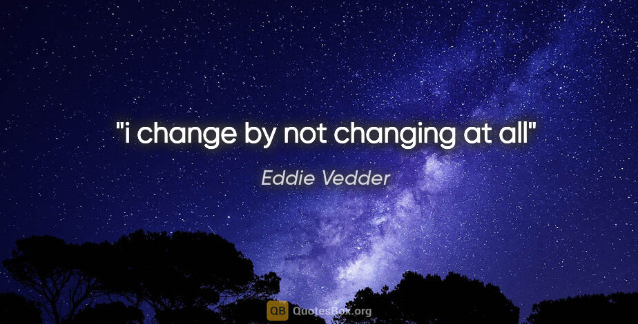 Eddie Vedder quote: "i change by not changing at all"