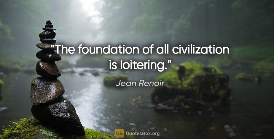 Jean Renoir quote: "The foundation of all civilization is loitering."