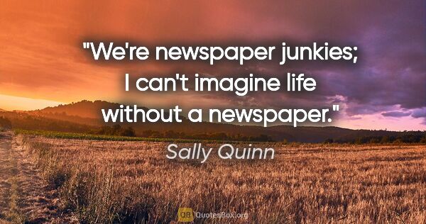 Sally Quinn quote: "We're newspaper junkies; I can't imagine life without a..."