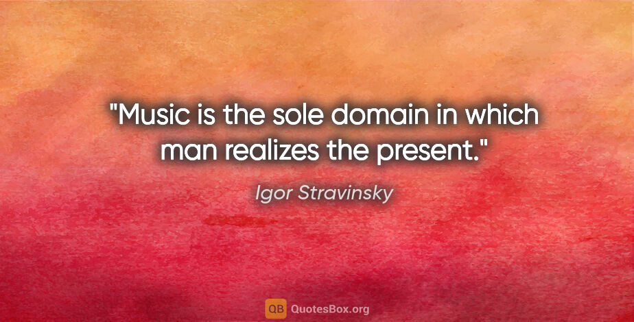 Igor Stravinsky quote: "Music is the sole domain in which man realizes the present."