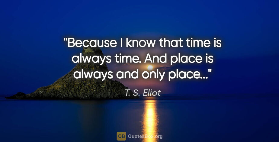T. S. Eliot quote: "Because I know that time is always time. And place is always..."