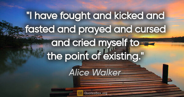 Alice Walker quote: "I have fought and kicked and fasted and prayed and cursed and..."