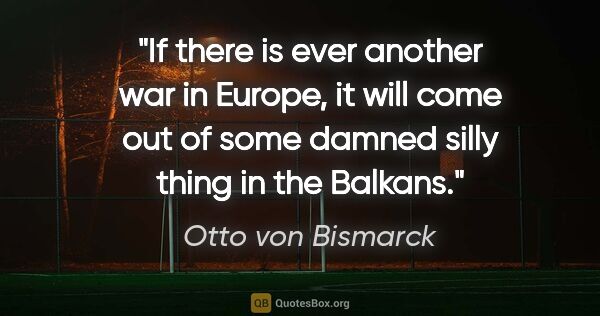 Otto von Bismarck quote: "If there is ever another war in Europe, it will come out of..."