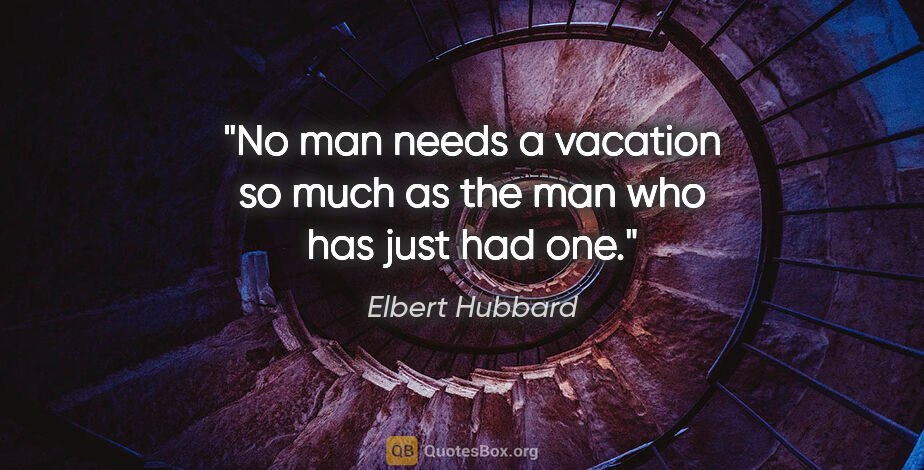 Elbert Hubbard quote: "No man needs a vacation so much as the man who has just had one."
