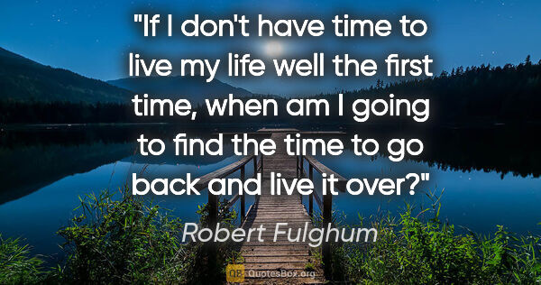 Robert Fulghum quote: "If I don't have time to live my life well the first time, when..."