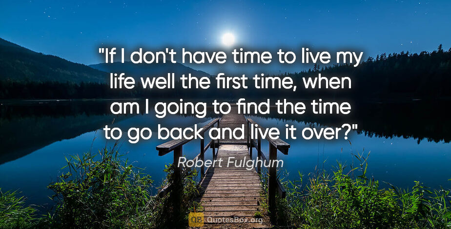 Robert Fulghum quote: "If I don't have time to live my life well the first time, when..."