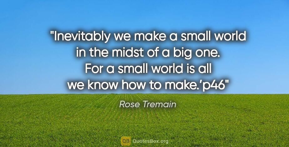 Rose Tremain quote: "Inevitably we make a small world in the midst of a big one...."