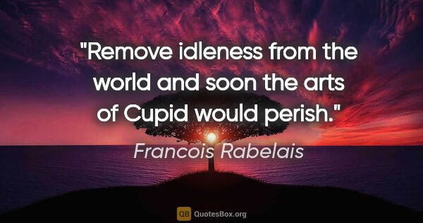 Francois Rabelais quote: "Remove idleness from the world and soon the arts of Cupid..."