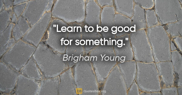 Brigham Young quote: "Learn to be good for something."