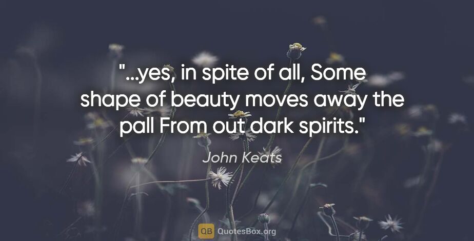 John Keats quote: "yes, in spite of all, Some shape of beauty moves away the pall..."
