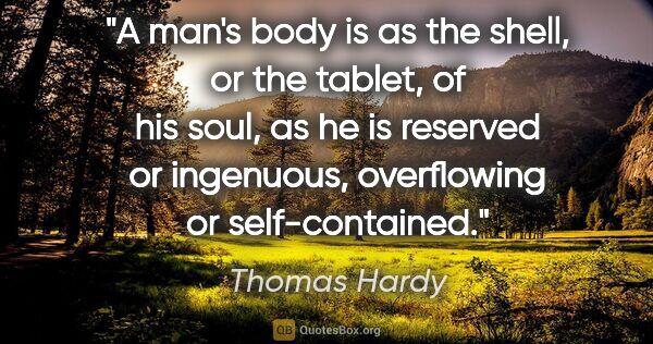 Thomas Hardy quote: "A man's body is as the shell, or the tablet, of his soul, as..."