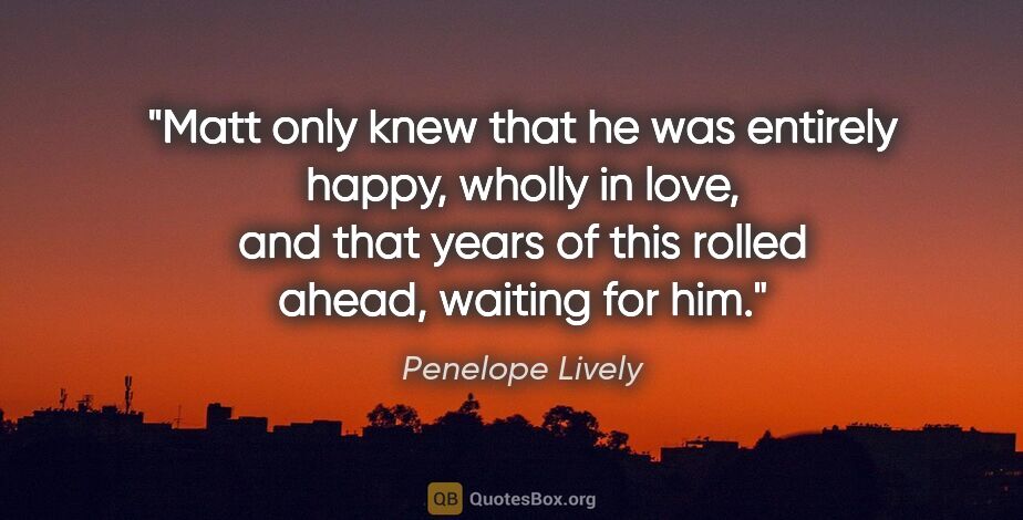 Penelope Lively quote: "Matt only knew that he was entirely happy, wholly in love, and..."
